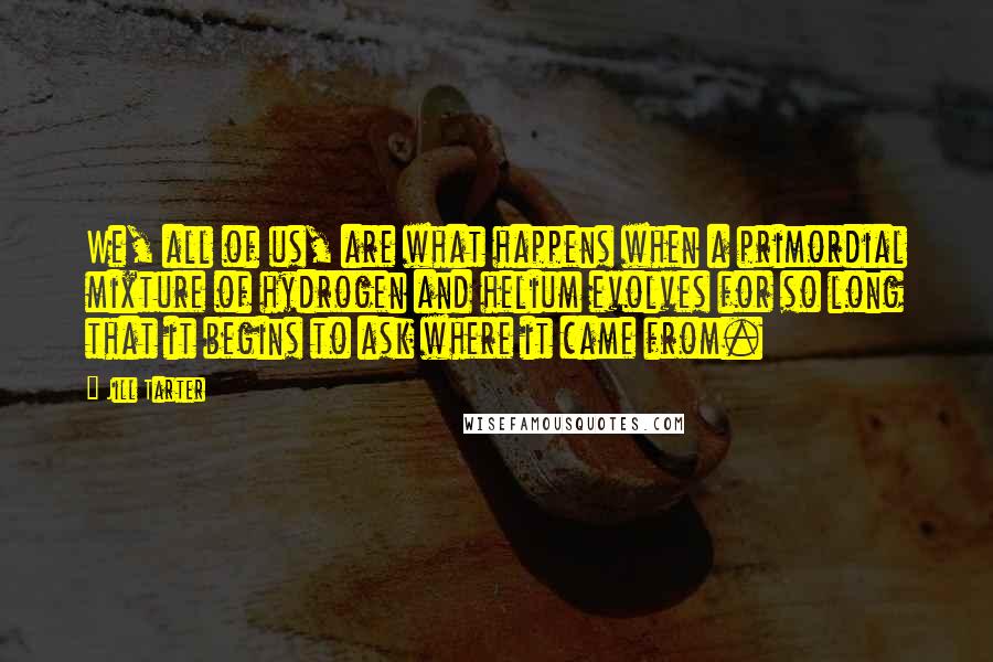 Jill Tarter Quotes: We, all of us, are what happens when a primordial mixture of hydrogen and helium evolves for so long that it begins to ask where it came from.