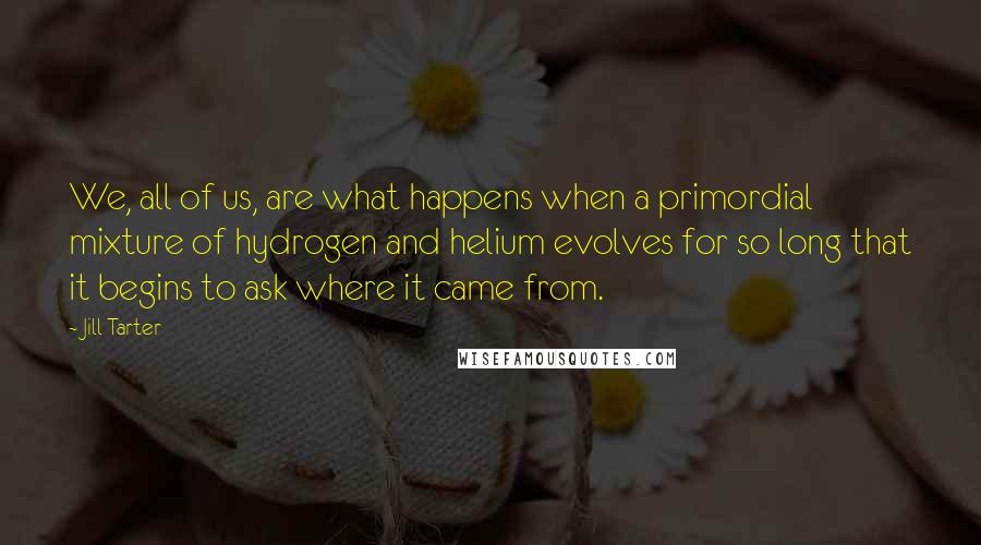 Jill Tarter Quotes: We, all of us, are what happens when a primordial mixture of hydrogen and helium evolves for so long that it begins to ask where it came from.