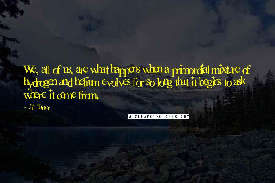 Jill Tarter Quotes: We, all of us, are what happens when a primordial mixture of hydrogen and helium evolves for so long that it begins to ask where it came from.