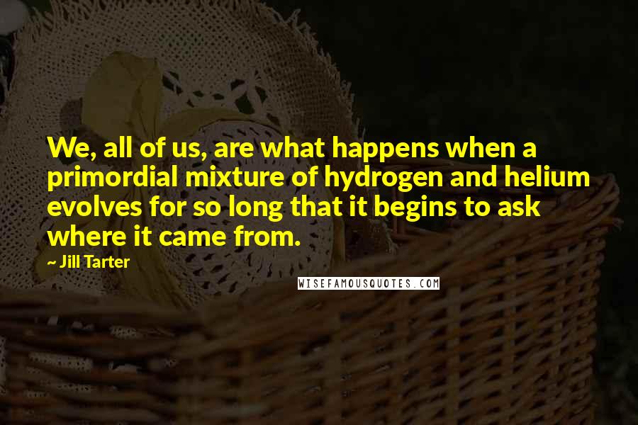 Jill Tarter Quotes: We, all of us, are what happens when a primordial mixture of hydrogen and helium evolves for so long that it begins to ask where it came from.