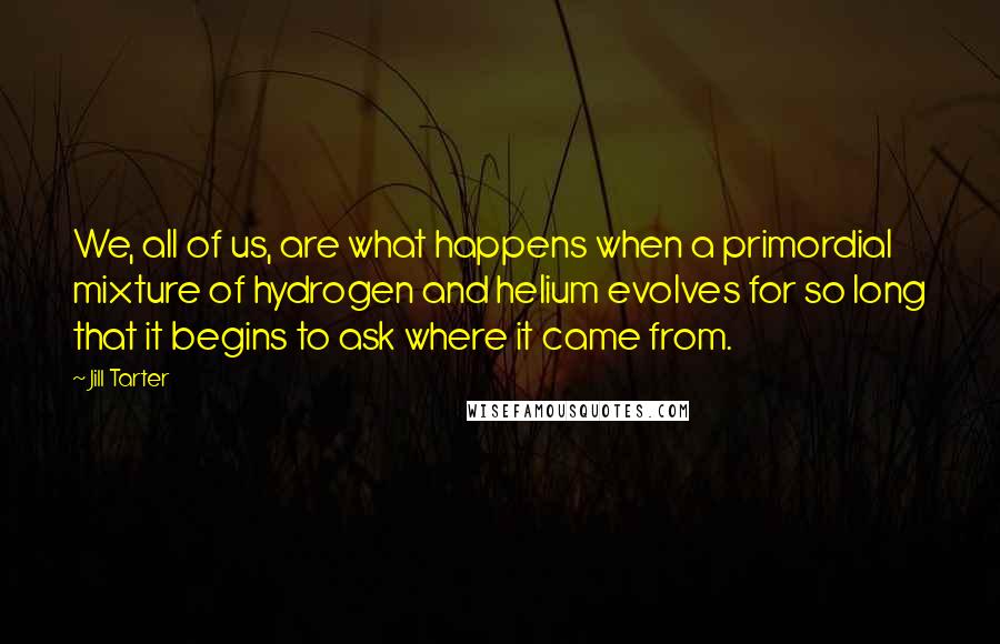 Jill Tarter Quotes: We, all of us, are what happens when a primordial mixture of hydrogen and helium evolves for so long that it begins to ask where it came from.