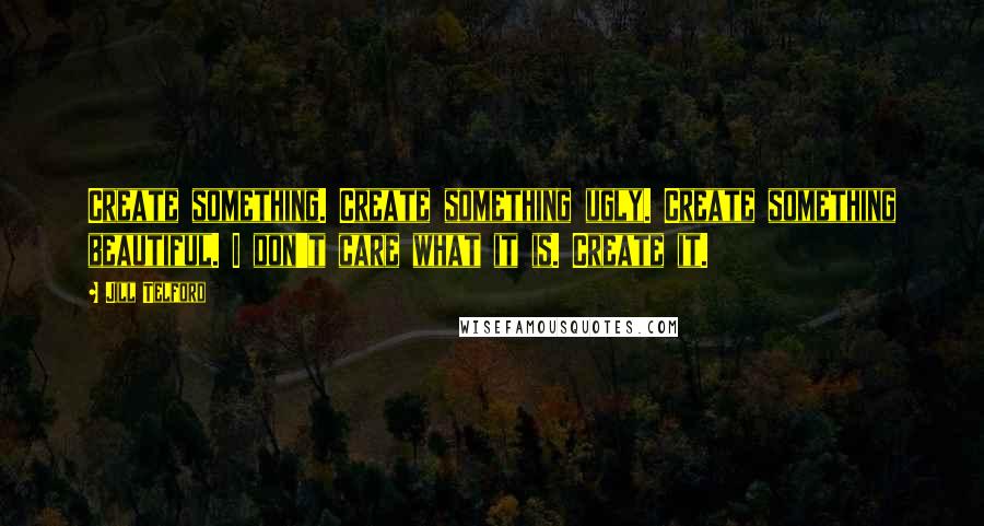 Jill Telford Quotes: Create something. Create something ugly. Create something beautiful. I don't care what it is. Create it.