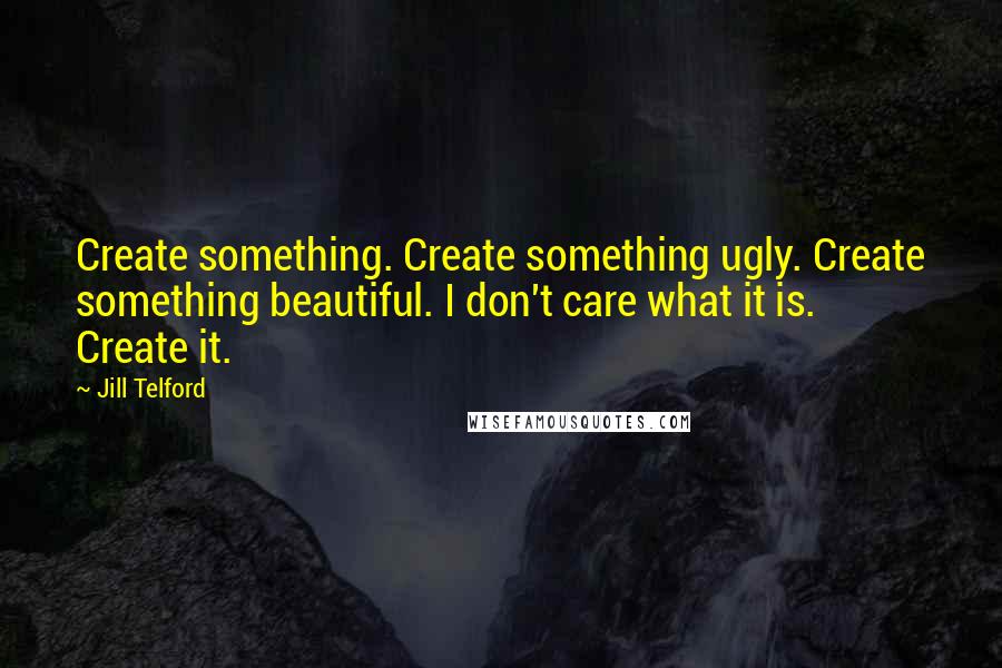 Jill Telford Quotes: Create something. Create something ugly. Create something beautiful. I don't care what it is. Create it.