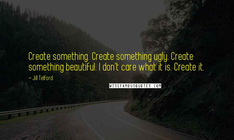 Jill Telford Quotes: Create something. Create something ugly. Create something beautiful. I don't care what it is. Create it.