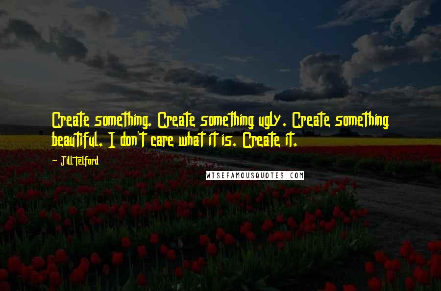 Jill Telford Quotes: Create something. Create something ugly. Create something beautiful. I don't care what it is. Create it.