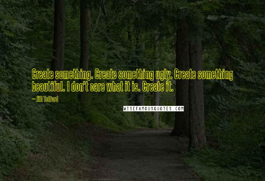 Jill Telford Quotes: Create something. Create something ugly. Create something beautiful. I don't care what it is. Create it.