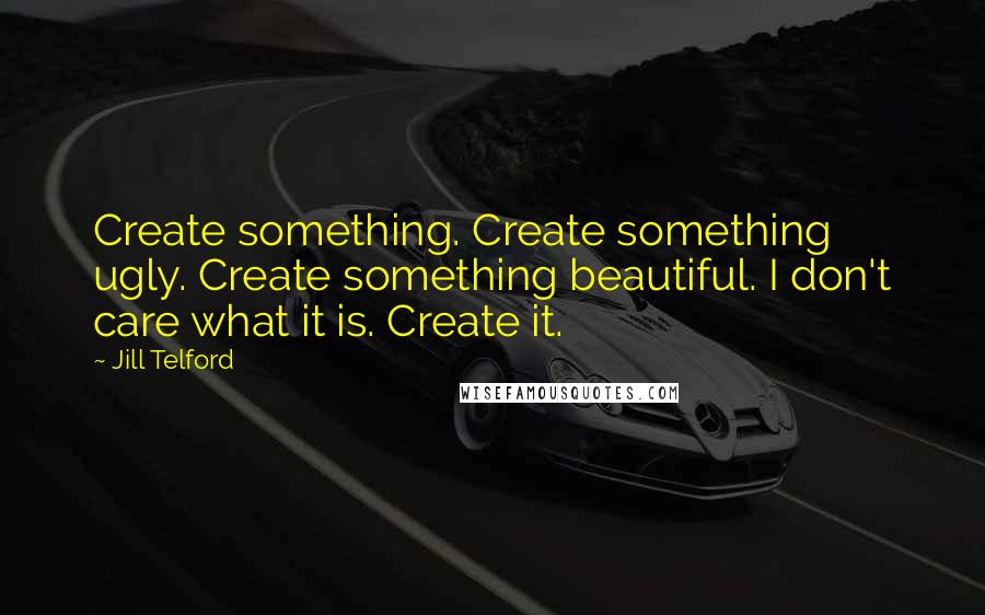 Jill Telford Quotes: Create something. Create something ugly. Create something beautiful. I don't care what it is. Create it.