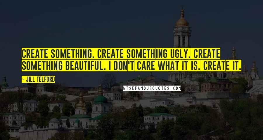 Jill Telford Quotes: Create something. Create something ugly. Create something beautiful. I don't care what it is. Create it.