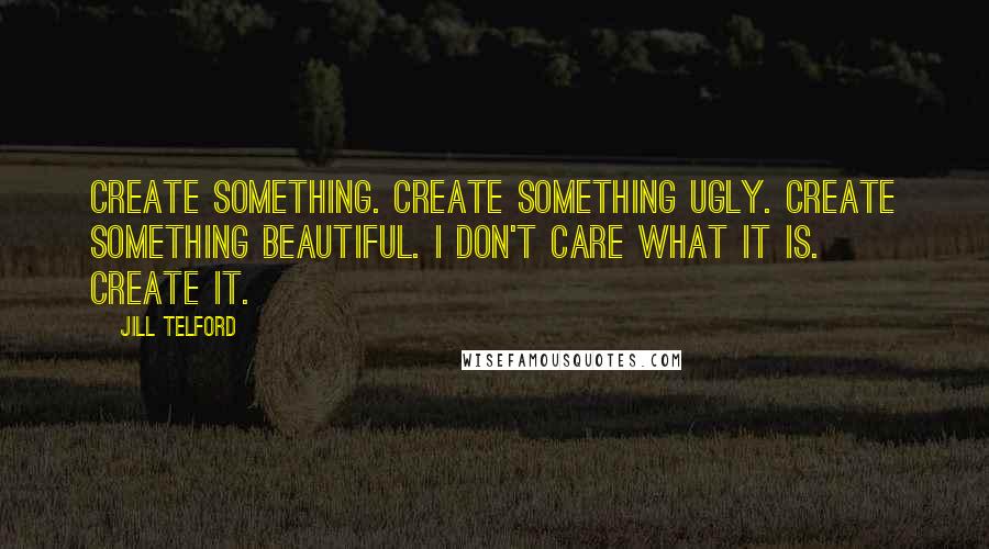 Jill Telford Quotes: Create something. Create something ugly. Create something beautiful. I don't care what it is. Create it.