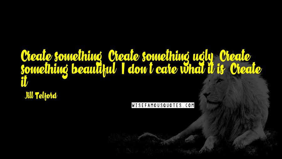 Jill Telford Quotes: Create something. Create something ugly. Create something beautiful. I don't care what it is. Create it.