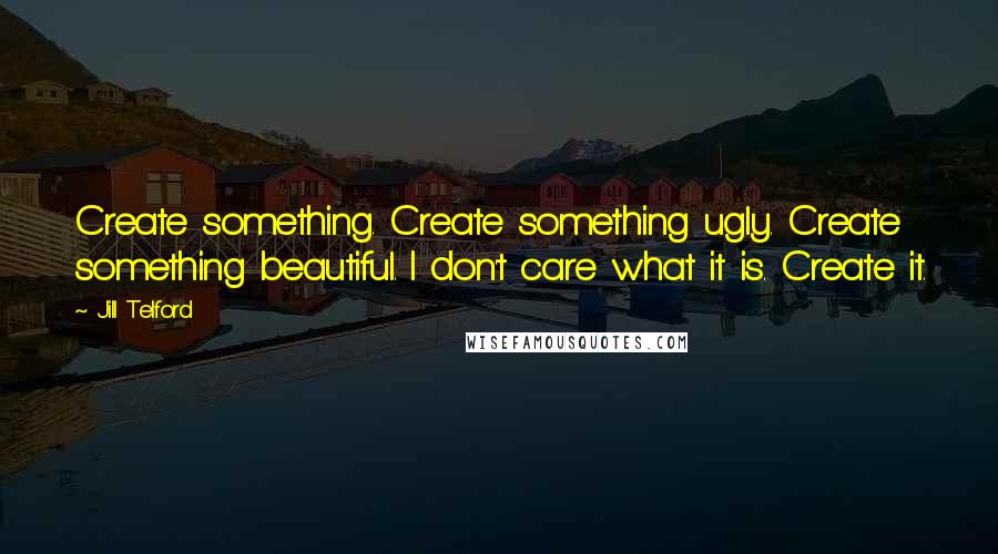 Jill Telford Quotes: Create something. Create something ugly. Create something beautiful. I don't care what it is. Create it.