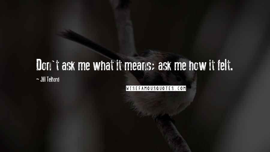 Jill Telford Quotes: Don't ask me what it means; ask me how it felt.