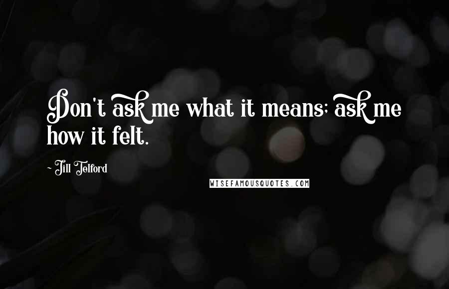 Jill Telford Quotes: Don't ask me what it means; ask me how it felt.