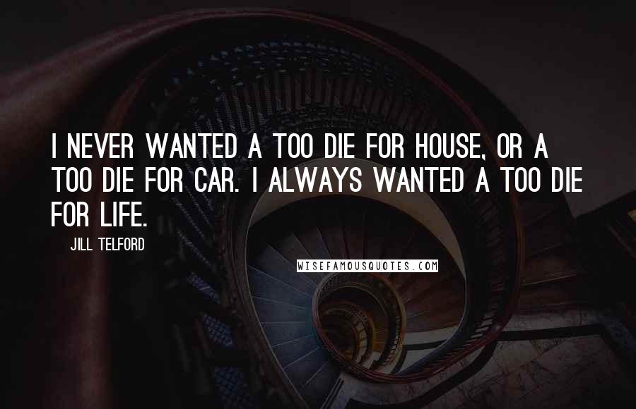 Jill Telford Quotes: I never wanted a too die for house, or a too die for car. I always wanted a too die for life.