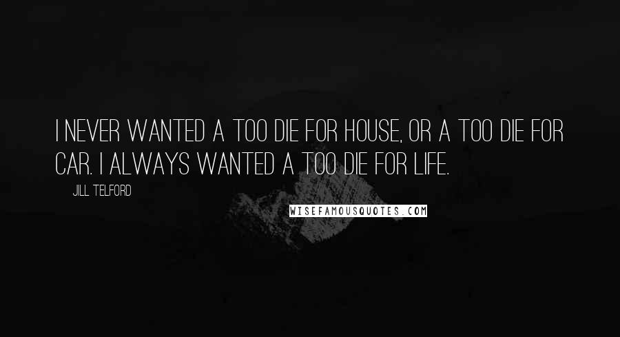 Jill Telford Quotes: I never wanted a too die for house, or a too die for car. I always wanted a too die for life.