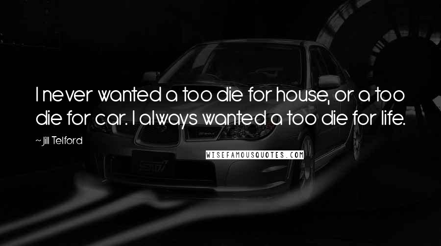 Jill Telford Quotes: I never wanted a too die for house, or a too die for car. I always wanted a too die for life.