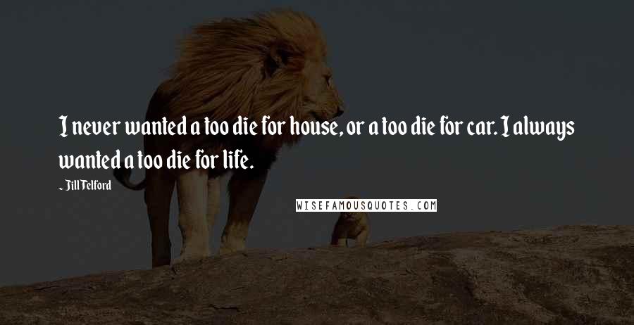 Jill Telford Quotes: I never wanted a too die for house, or a too die for car. I always wanted a too die for life.