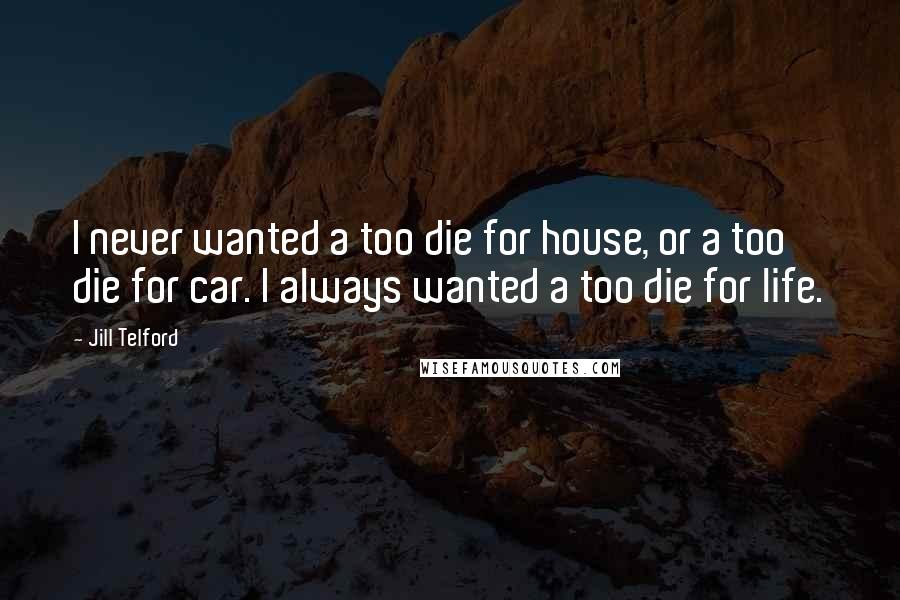 Jill Telford Quotes: I never wanted a too die for house, or a too die for car. I always wanted a too die for life.