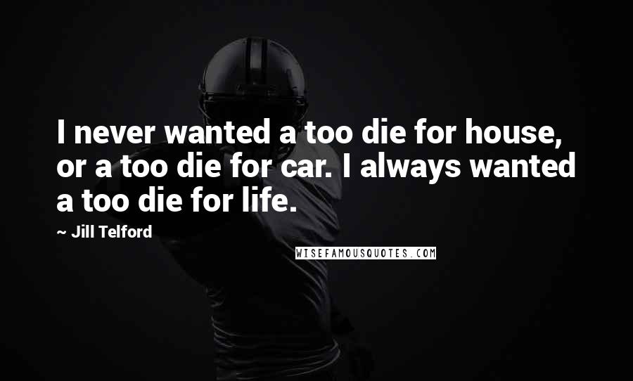 Jill Telford Quotes: I never wanted a too die for house, or a too die for car. I always wanted a too die for life.