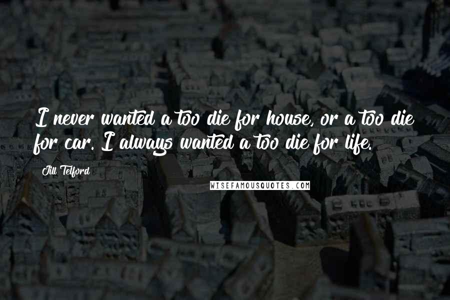 Jill Telford Quotes: I never wanted a too die for house, or a too die for car. I always wanted a too die for life.