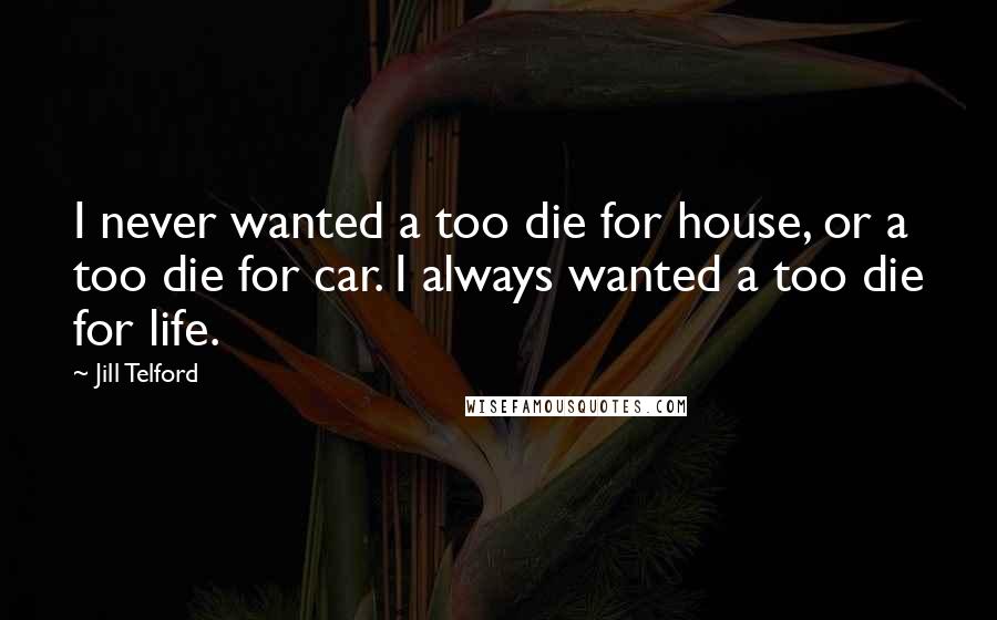 Jill Telford Quotes: I never wanted a too die for house, or a too die for car. I always wanted a too die for life.