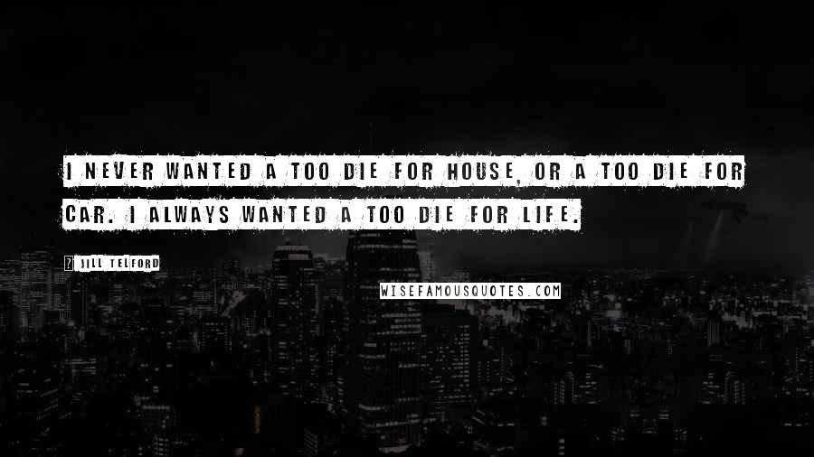 Jill Telford Quotes: I never wanted a too die for house, or a too die for car. I always wanted a too die for life.