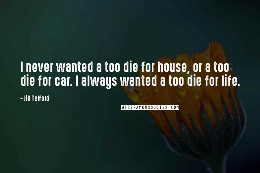 Jill Telford Quotes: I never wanted a too die for house, or a too die for car. I always wanted a too die for life.