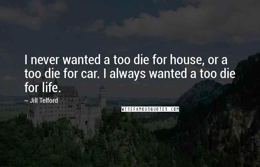 Jill Telford Quotes: I never wanted a too die for house, or a too die for car. I always wanted a too die for life.