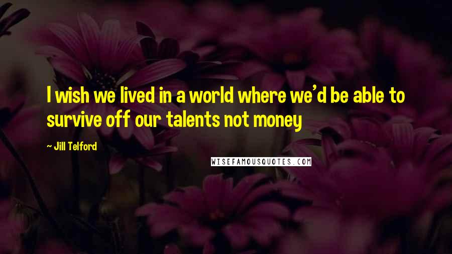Jill Telford Quotes: I wish we lived in a world where we'd be able to survive off our talents not money