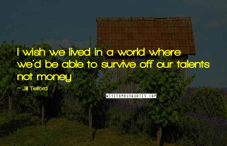 Jill Telford Quotes: I wish we lived in a world where we'd be able to survive off our talents not money