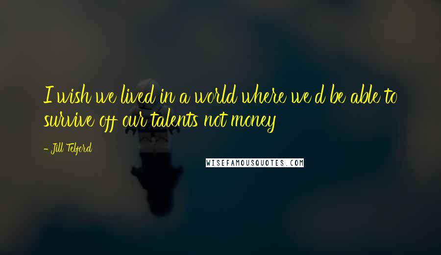 Jill Telford Quotes: I wish we lived in a world where we'd be able to survive off our talents not money