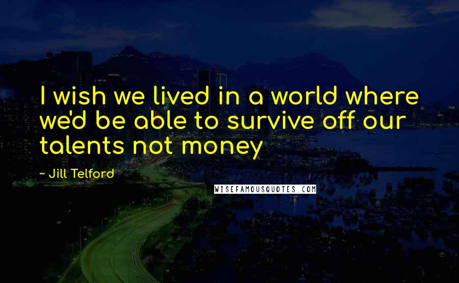 Jill Telford Quotes: I wish we lived in a world where we'd be able to survive off our talents not money