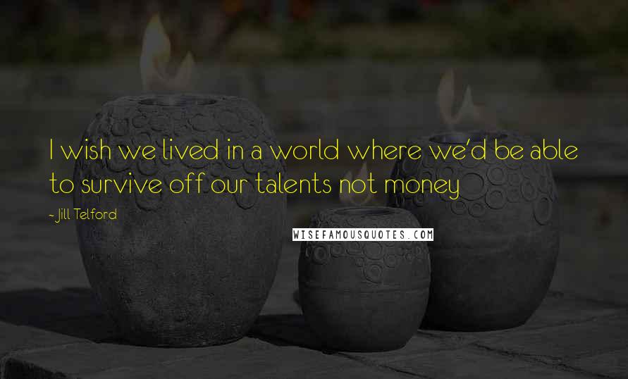 Jill Telford Quotes: I wish we lived in a world where we'd be able to survive off our talents not money