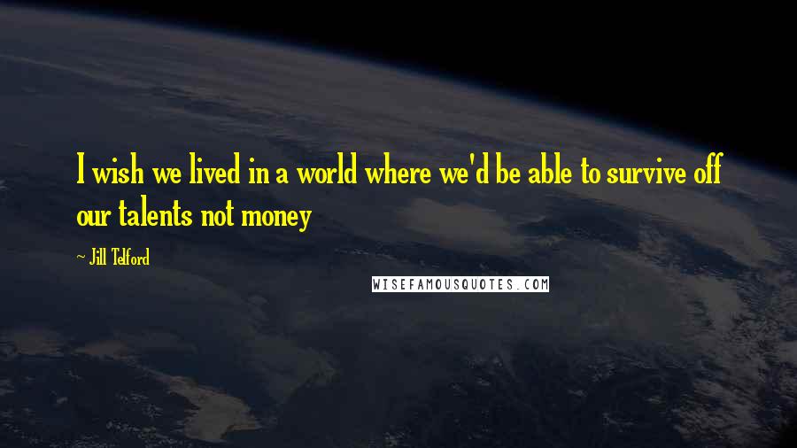 Jill Telford Quotes: I wish we lived in a world where we'd be able to survive off our talents not money