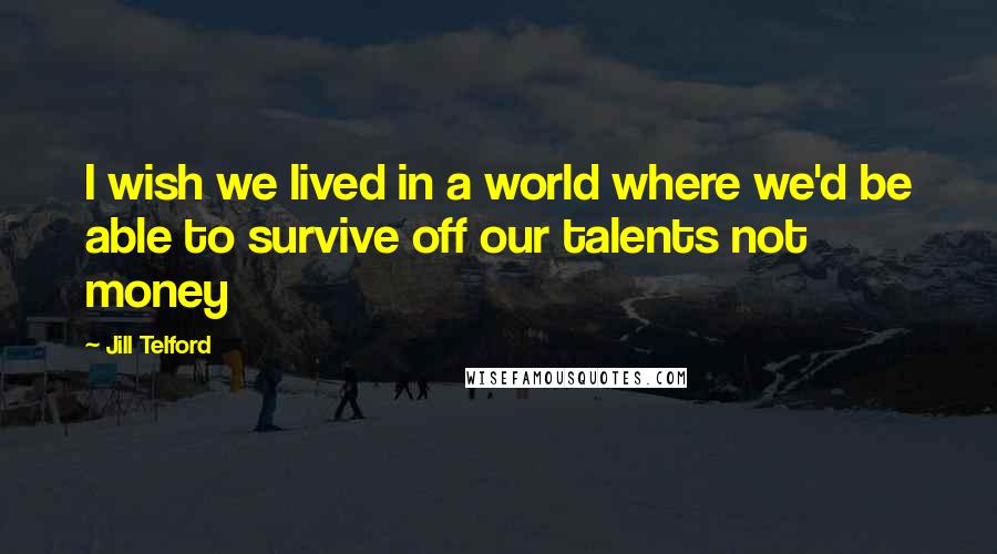 Jill Telford Quotes: I wish we lived in a world where we'd be able to survive off our talents not money
