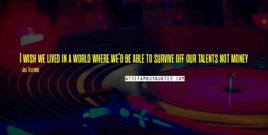 Jill Telford Quotes: I wish we lived in a world where we'd be able to survive off our talents not money