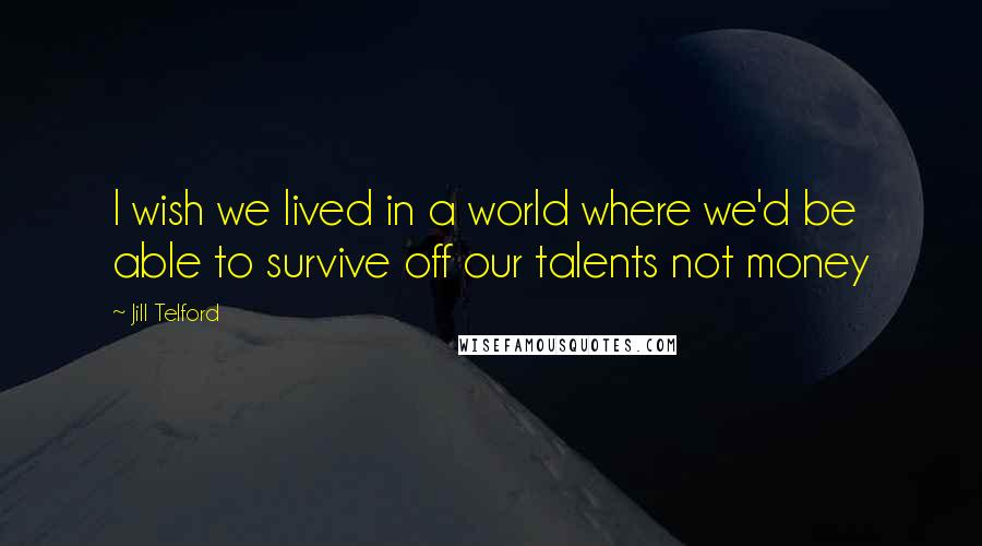 Jill Telford Quotes: I wish we lived in a world where we'd be able to survive off our talents not money