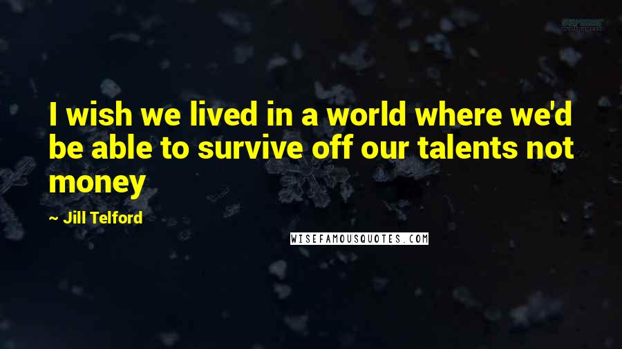 Jill Telford Quotes: I wish we lived in a world where we'd be able to survive off our talents not money