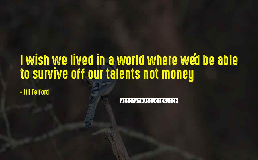Jill Telford Quotes: I wish we lived in a world where we'd be able to survive off our talents not money