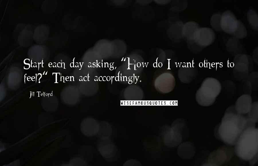 Jill Telford Quotes: Start each day asking, "How do I want others to feel?" Then act accordingly.