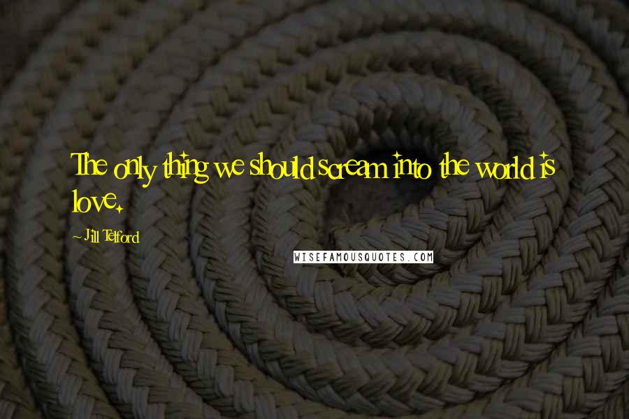 Jill Telford Quotes: The only thing we should scream into the world is love.