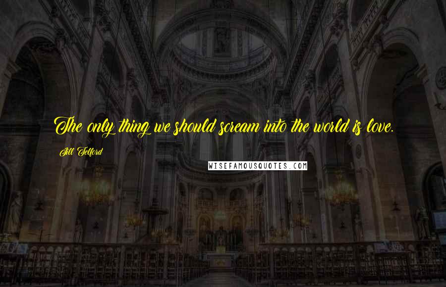 Jill Telford Quotes: The only thing we should scream into the world is love.