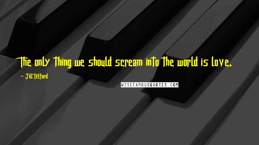 Jill Telford Quotes: The only thing we should scream into the world is love.