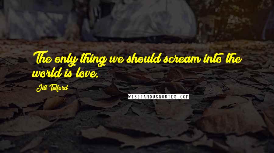 Jill Telford Quotes: The only thing we should scream into the world is love.