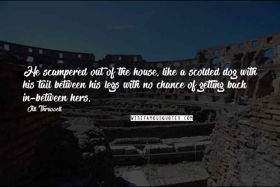 Jill Thrussell Quotes: He scampered out of the house, like a scolded dog with his tail between his legs with no chance of getting back in-between hers.