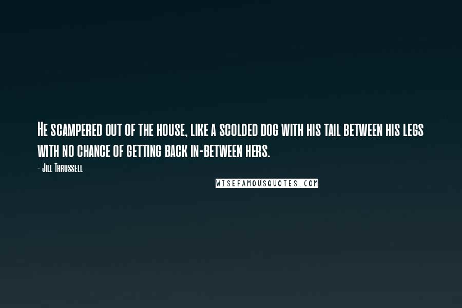 Jill Thrussell Quotes: He scampered out of the house, like a scolded dog with his tail between his legs with no chance of getting back in-between hers.