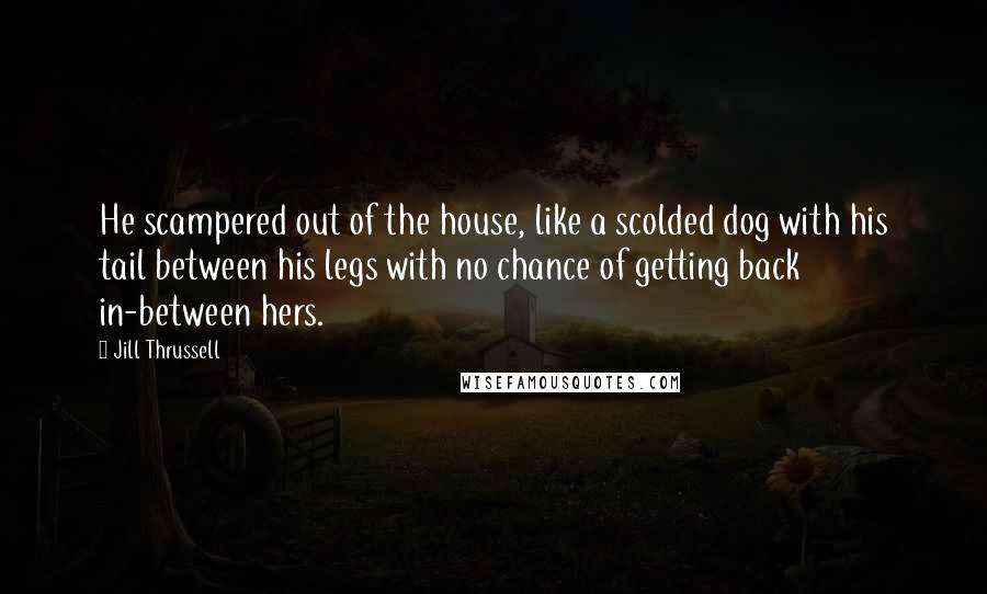 Jill Thrussell Quotes: He scampered out of the house, like a scolded dog with his tail between his legs with no chance of getting back in-between hers.