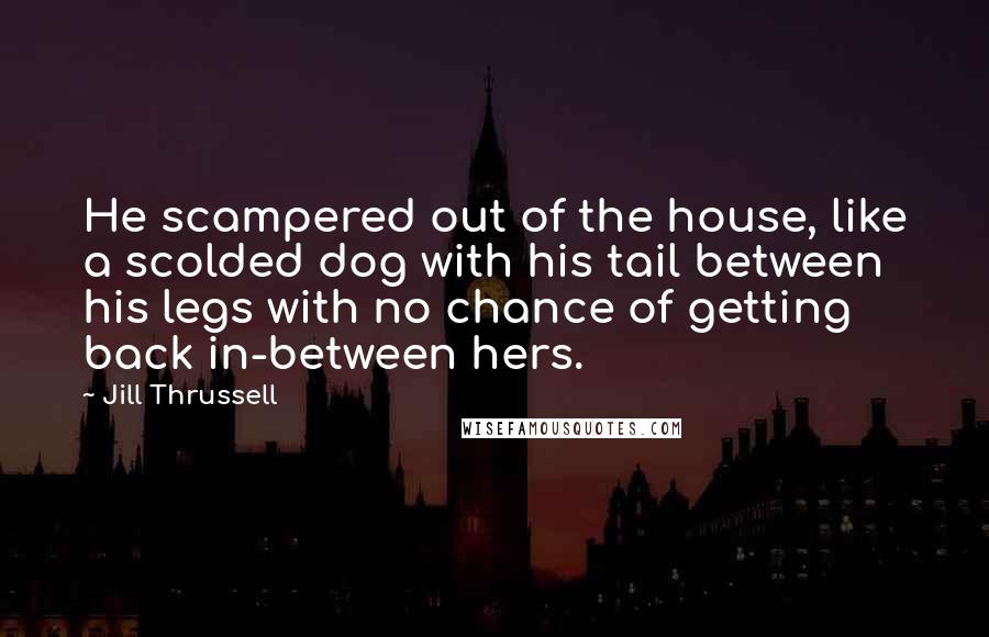 Jill Thrussell Quotes: He scampered out of the house, like a scolded dog with his tail between his legs with no chance of getting back in-between hers.