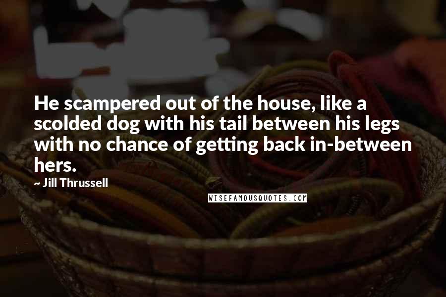 Jill Thrussell Quotes: He scampered out of the house, like a scolded dog with his tail between his legs with no chance of getting back in-between hers.