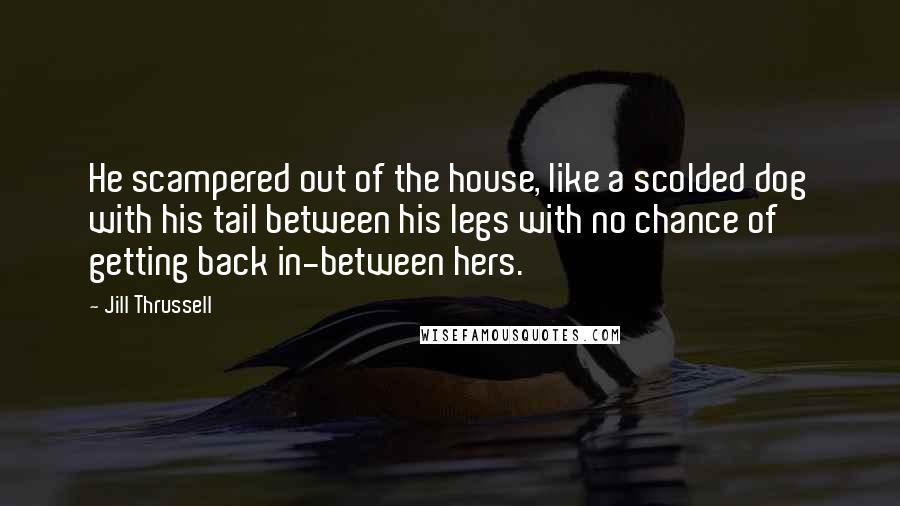 Jill Thrussell Quotes: He scampered out of the house, like a scolded dog with his tail between his legs with no chance of getting back in-between hers.